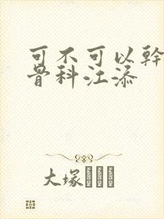 可不可以干湿你骨科江添