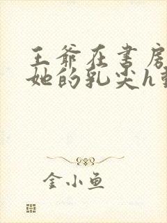 王爷在书房含着她的乳尖h动漫