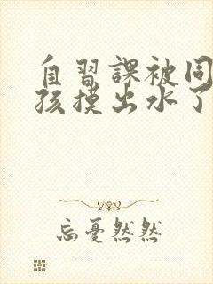 自习课被同桌男孩摸出水了