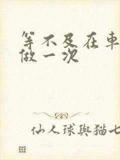 等不及在车里先做一次