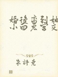 婚后脔到她哭h小白兔宫交h