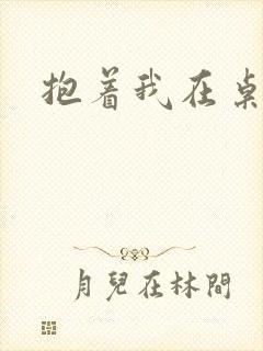 抱着我在桌子做