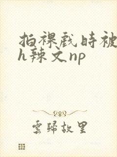 拍裸戏时被c了h辣文np