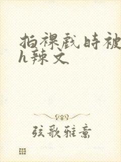 拍裸戏时被c了h辣文