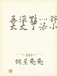 再深点灬舒服灬太大了添小书