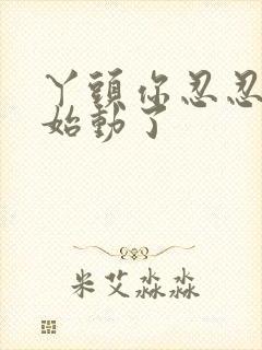 丫头你忍忍我开始动了