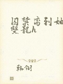 囚禁脔到她哭h双龙h