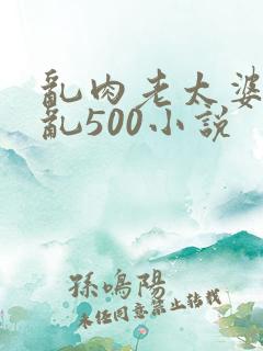 乱肉老太婆合集乱500小说