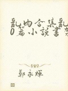 乱肉合集乱500篇小说书架下载TXT