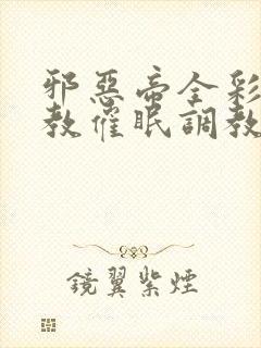 邪恶帝全彩之调教催眠调教3D