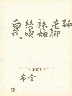 白丝袜老师奖励我吃她脚