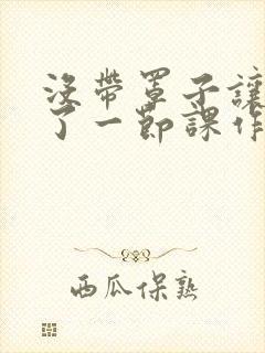 没带罩子让他C了一节课作文知乎