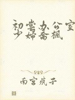 初尝办公室人妻少妇乔枫