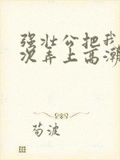 强壮公把我一次次弄上高潮