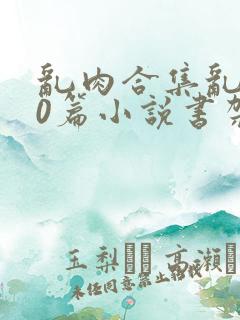 乱肉合集乱500篇小说书架下载TXT