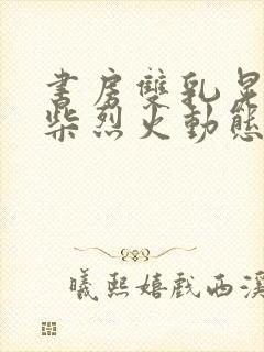 书房双乳晃动干柴烈火动态图