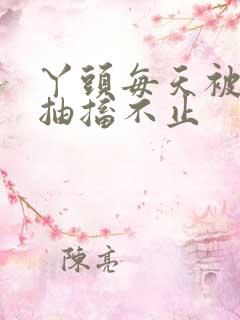 丫头每天被弄的抽搐不止