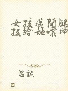 女孩迈开腿让男孩给她嗦坤巴