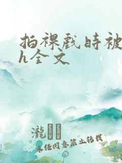 拍裸戏时被c了h全文