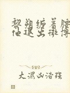 黎朔缠着腰不让他退出微博