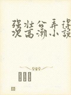 强壮公弄得我次次高潮小说