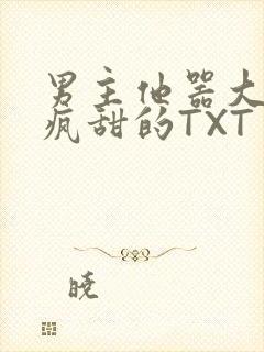 男主他器大活好疯甜的TXT