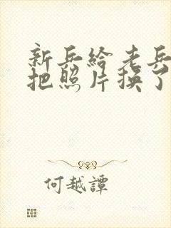 新兵给老兵吃鸡把照片换了