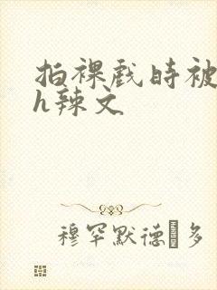 拍裸戏时被c了h辣文