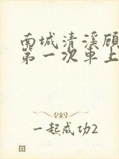 南城清溪顾怀修第一次车上肉