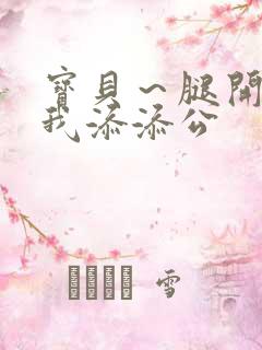 宝贝～腿开大点我添添公