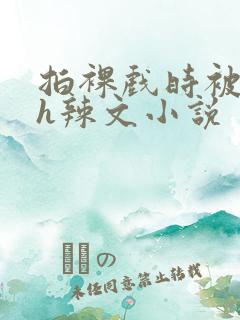 拍裸戏时被c了h辣文小说