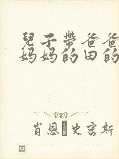 儿子带爸爸耕耘妈妈的田的说说