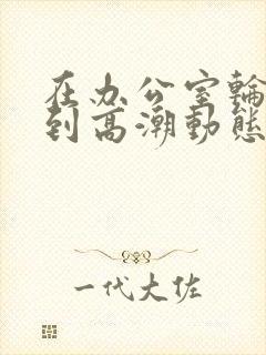 在办公室轮流澡到高潮动态