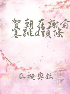 贺朝在谢俞里面塞跳d头条