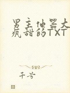 男主他器大活好疯甜的TXT