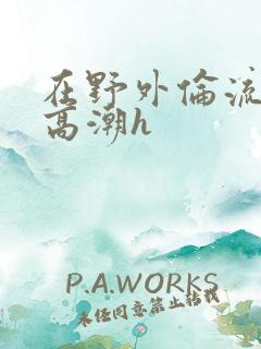 在野外伦流澡到高潮h