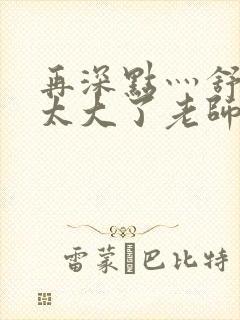 再深点灬舒服灬太大了老师