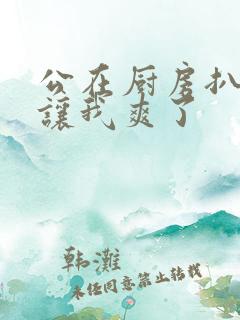 公在厨房扒开腿让我爽了