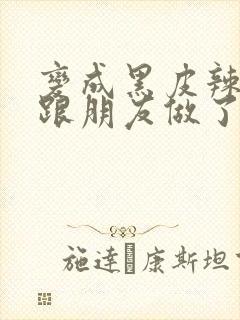 变成黑皮辣妹后跟朋友做了无增删接档