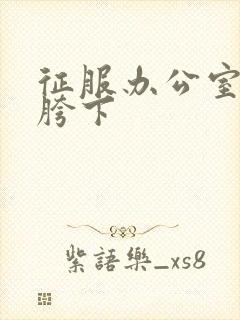 征服办公室杨丽胯下