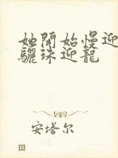 她开始慢迎迎合骊珠迎龙