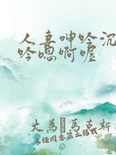 人妻呻吟沉沦呻吟嗯啊喔