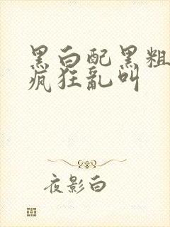 黑白配黑粗硬大疯狂乱叫