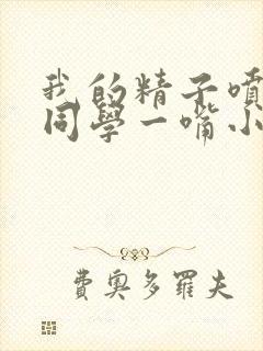 我的精子喷了女同学一嘴小说