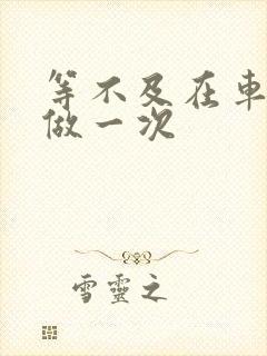 等不及在车里先做一次