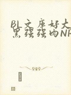 BL文库好大粗黑强强肉NP