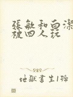 张敏和白洁一起被四人玩