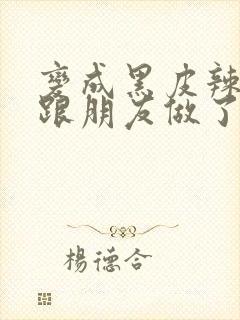 变成黑皮辣妹后跟朋友做了 米粒米粒