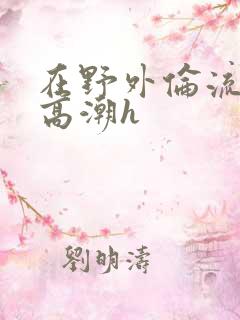 在野外伦流澡到高潮h