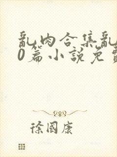 乱肉合集乱500篇小说免费下载